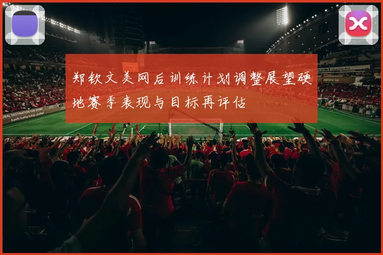 郑钦文美网后训练计划调整展望硬地赛季表现与目标再评估