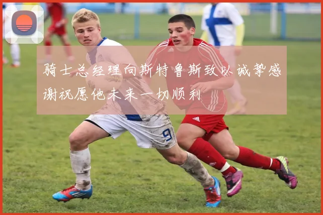 骑士总经理向斯特鲁斯致以诚挚感谢祝愿他未来一切顺利