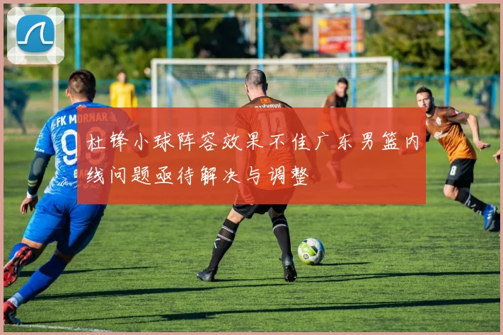 杜锋小球阵容效果不佳广东男篮内线问题亟待解决与调整
