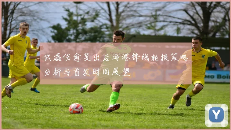 武磊伤愈复出后海港锋线轮换策略分析与首发时间展望