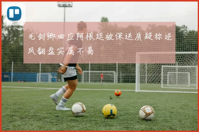 毛剑卿回应阿根廷被保送质疑称逆风翻盘实属不易
