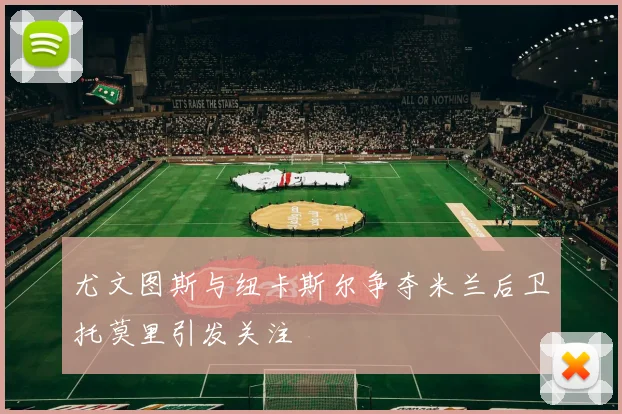 尤文图斯与纽卡斯尔争夺米兰后卫托莫里引发关注
