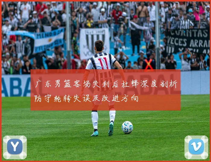 广东男篮客场失利后杜锋深度剖析防守轮转失误及改进方向