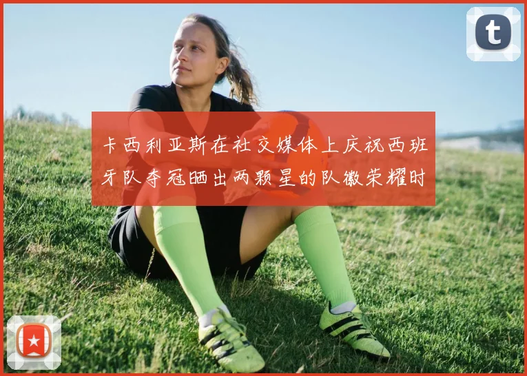 卡西利亚斯在社交媒体上庆祝西班牙队夺冠晒出两颗星的队徽荣耀时刻