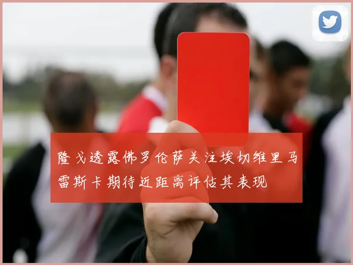 隆戈透露佛罗伦萨关注埃切维里马雷斯卡期待近距离评估其表现