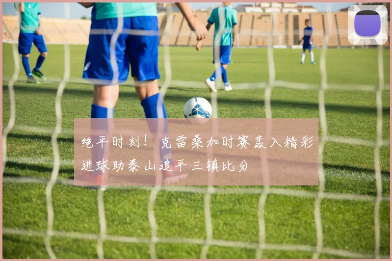 绝平时刻！克雷桑加时赛轰入精彩进球助泰山追平三镇比分